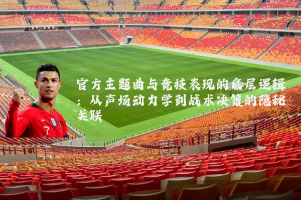 官方主题曲与竞技表现的底层逻辑：从声场动力学到战术决策的隐秘关联